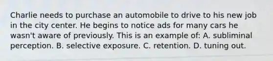 Charlie needs to purchase an automobile to drive to his new job in the city center. He begins to notice ads for many cars he wasn't aware of previously. This is an example of: A. subliminal perception. B. selective exposure. C. retention. D. tuning out.