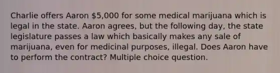 Charlie offers Aaron 5,000 for some medical marijuana which is legal in the state. Aaron agrees, but the following day, the state legislature passes a law which basically makes any sale of marijuana, even for medicinal purposes, illegal. Does Aaron have to perform the contract? Multiple choice question.