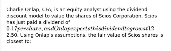 Charlie Onlap, CFA, is an equity analyst using the dividend discount model to value the shares of Scios Corporation. Scios has just paid a dividend of 0.17 per share, and Onlap expects this dividend to grow at 12% for the next three years. At that time, the growth rate in dividends will begin to fall in a roughly linear fashion over the next five years to settle at a long-term growth rate of 2%. Onlap estimates a required return of 10% for the shares of Scios. Scios is expected to have long-term stable net profit margin of 5%, total asset turnover of 0.5x, financial leverage of 1.5x, and a payout ratio of 55%. The share price of Scios Corp is currently2.50. Using Onlap's assumptions, the fair value of Scios shares is closest to: