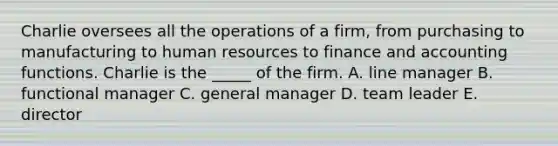 Charlie oversees all the operations of a firm, from purchasing to manufacturing to human resources to finance and accounting functions. Charlie is the _____ of the firm. A. line manager B. functional manager C. general manager D. team leader E. director