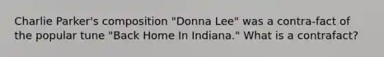 Charlie Parker's composition "Donna Lee" was a contra-fact of the popular tune "Back Home In Indiana." What is a contrafact?