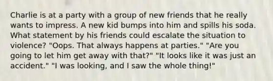 Charlie is at a party with a group of new friends that he really wants to impress. A new kid bumps into him and spills his soda. What statement by his friends could escalate the situation to violence? "Oops. That always happens at parties." "Are you going to let him get away with that?" "It looks like it was just an accident." "I was looking, and I saw the whole thing!"