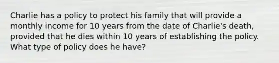 Charlie has a policy to protect his family that will provide a monthly income for 10 years from the date of Charlie's death, provided that he dies within 10 years of establishing the policy. What type of policy does he have?