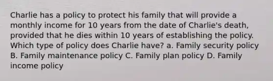 Charlie has a policy to protect his family that will provide a monthly income for 10 years from the date of Charlie's death, provided that he dies within 10 years of establishing the policy. Which type of policy does Charlie have? a. Family security policy B. Family maintenance policy C. Family plan policy D. Family income policy