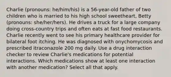 Charlie (pronouns: he/him/his) is a 56-year-old father of two children who is married to his high school sweetheart, Betty (pronouns: she/her/hers). He drives a truck for a large company doing cross-country trips and often eats at fast food restaurants. Charlie recently went to see his primary healthcare provider for bilateral foot itching. He was diagnosed with onychomycosis and prescribed itraconazole 200 mg daily. Use a drug interaction checker to review Charlie's medications for potential interactions. Which medications show at least one interaction with another medication? Select all that apply.