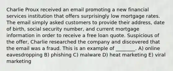 Charlie Proux received an email promoting a new financial services institution that offers surprisingly low mortgage rates. The email simply asked customers to provide their address, date of birth, social security number, and current mortgage information in order to receive a free loan quote. Suspicious of the offer, Charlie researched the company and discovered that the email was a fraud. This is an example of ________. A) online eavesdropping B) phishing C) malware D) heat marketing E) viral marketing