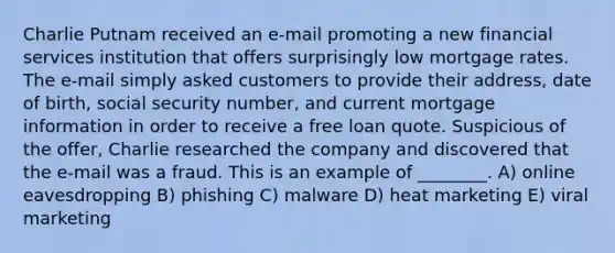 Charlie Putnam received an e-mail promoting a new financial services institution that offers surprisingly low mortgage rates. The e-mail simply asked customers to provide their address, date of birth, social security number, and current mortgage information in order to receive a free loan quote. Suspicious of the offer, Charlie researched the company and discovered that the e-mail was a fraud. This is an example of ________. A) online eavesdropping B) phishing C) malware D) heat marketing E) viral marketing