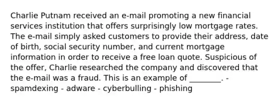 Charlie Putnam received an e-mail promoting a new financial services institution that offers surprisingly low mortgage rates. The e-mail simply asked customers to provide their address, date of birth, social security number, and current mortgage information in order to receive a free loan quote. Suspicious of the offer, Charlie researched the company and discovered that the e-mail was a fraud. This is an example of ________. - spamdexing - adware - cyberbulling - phishing