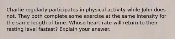 Charlie regularly participates in physical activity while John does not. They both complete some exercise at the same intensity for the same length of time. Whose heart rate will return to their resting level fastest? Explain your answer.