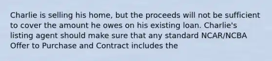 Charlie is selling his home, but the proceeds will not be sufficient to cover the amount he owes on his existing loan. Charlie's listing agent should make sure that any standard NCAR/NCBA Offer to Purchase and Contract includes the