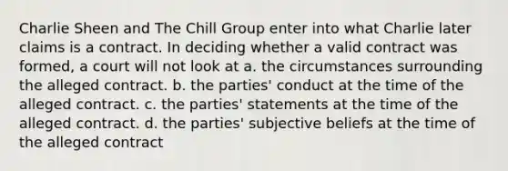 Charlie Sheen and The Chill Group enter into what Charlie later claims is a contract. In deciding whether a valid contract was formed, a court will not look at a. the circumstances surrounding the alleged contract. b. the parties' conduct at the time of the alleged contract. c. the parties' statements at the time of the alleged contract. d. the parties' subjective beliefs at the time of the alleged contract