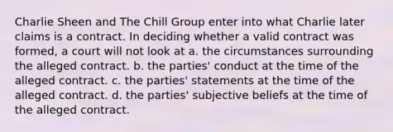 Charlie Sheen and The Chill Group enter into what Charlie later claims is a contract. In deciding whether a valid contract was formed, a court will not look at a. the circumstances surrounding the alleged contract. b. the parties' conduct at the time of the alleged contract. c. the parties' statements at the time of the alleged contract. d. the parties' subjective beliefs at the time of the alleged contract.