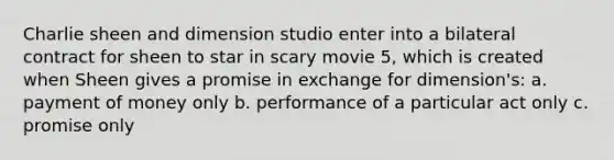 Charlie sheen and dimension studio enter into a bilateral contract for sheen to star in scary movie 5, which is created when Sheen gives a promise in exchange for dimension's: a. payment of money only b. performance of a particular act only c. promise only