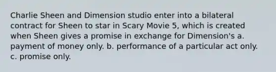 Charlie Sheen and Dimension studio enter into a bilateral contract for Sheen to star in Scary Movie 5, which is created when Sheen gives a promise in exchange for Dimension's a. payment of money only. b. performance of a particular act only. c. promise only.