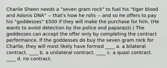 Charlie Sheen needs a "seven gram rock" to fuel his "tiger blood and Adonis DNA" -- that's how he rolls -- and so he offers to pay his "goddesses" 500 if they will make the purchase for him. (He wants to avoid detection by the police and paparazzi.) The goddesses can accept the offer only by completing the contract performance. If the goddesses do buy the seven gram rock for Charlie, they will most likely have formed ____ a. a bilateral contract. ____ b. a unilateral contract. ____ c. a quasi contract. ____ d. no contract.