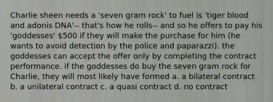 Charlie sheen needs a 'seven gram rock' to fuel is 'tiger blood and adonis DNA'-- that's how he rolls-- and so he offers to pay his 'goddesses' 500 if they will make the purchase for him (he wants to avoid detection by the police and paparazzi). the goddesses can accept the offer only by completing the contract performance. if the goddesses do buy the seven gram rock for Charlie, they will most likely have formed a. a bilateral contract b. a unilateral contract c. a quasi contract d. no contract