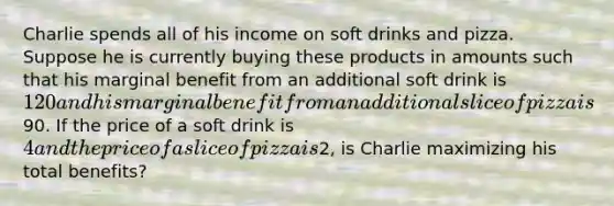 Charlie spends all of his income on soft drinks and pizza. Suppose he is currently buying these products in amounts such that his marginal benefit from an additional soft drink is 120 and his marginal benefit from an additional slice of pizza is90. If the price of a soft drink is 4 and the price of a slice of pizza is2, is Charlie maximizing his total benefits?