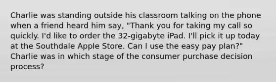 Charlie was standing outside his classroom talking on the phone when a friend heard him say, "Thank you for taking my call so quickly. I'd like to order the 32-gigabyte iPad. I'll pick it up today at the Southdale Apple Store. Can I use the easy pay plan?" Charlie was in which stage of the consumer purchase decision process?