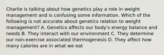 Charlie is talking about how genetics play a role in weight management and is confusing some information. Which of the following is not accurate about genetics relation to weight management? A. Genetics affects our body's energy balance and needs B. They interact with our environment C. They determine our non-exercise associated thermogenesis D. They affect how many calories are in what we eat