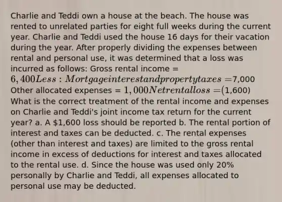 Charlie and Teddi own a house at the beach. The house was rented to unrelated parties for eight full weeks during the current year. Charlie and Teddi used the house 16 days for their vacation during the year. After properly dividing the expenses between rental and personal use, it was determined that a loss was incurred as follows: Gross rental income = 6,400 Less: Mortgage interest and property taxes =7,000 Other allocated expenses = 1,000 Net rental loss = (1,600) What is the correct treatment of the rental income and expenses on Charlie and Teddi's joint income tax return for the current year? a. A 1,600 loss should be reported b. The rental portion of interest and taxes can be deducted. c. The rental expenses (other than interest and taxes) are limited to the gross rental income in excess of deductions for interest and taxes allocated to the rental use. d. Since the house was used only 20% personally by Charlie and Teddi, all expenses allocated to personal use may be deducted.