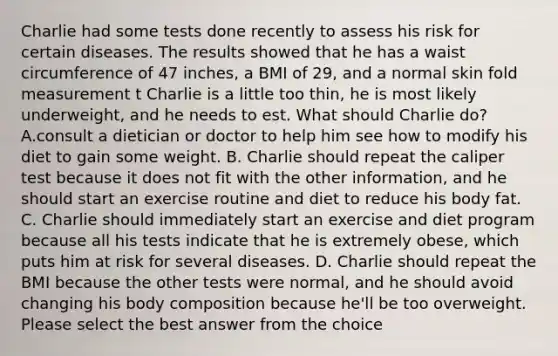 Charlie had some tests done recently to assess his risk for certain diseases. The results showed that he has a waist circumference of 47 inches, a BMI of 29, and a normal skin fold measurement t Charlie is a little too thin, he is most likely underweight, and he needs to est. What should Charlie do? A.consult a dietician or doctor to help him see how to modify his diet to gain some weight. B. Charlie should repeat the caliper test because it does not fit with the other information, and he should start an exercise routine and diet to reduce his body fat. C. Charlie should immediately start an exercise and diet program because all his tests indicate that he is extremely obese, which puts him at risk for several diseases. D. Charlie should repeat the BMI because the other tests were normal, and he should avoid changing his body composition because he'll be too overweight. Please select the best answer from the choice