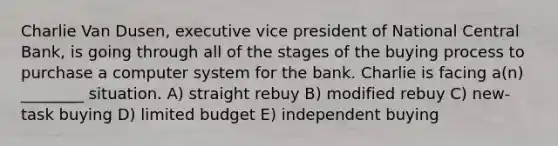 Charlie Van Dusen, executive vice president of National Central Bank, is going through all of the stages of the buying process to purchase a computer system for the bank. Charlie is facing a(n) ________ situation. A) straight rebuy B) modified rebuy C) new-task buying D) limited budget E) independent buying