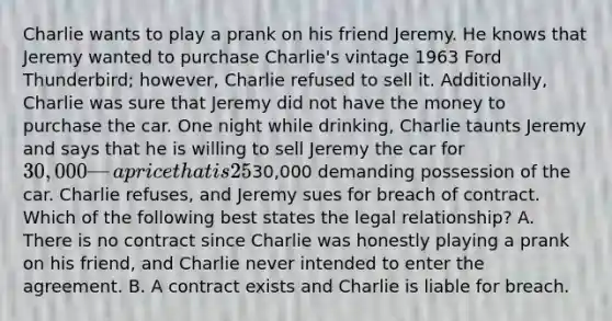 Charlie wants to play a prank on his friend Jeremy. He knows that Jeremy wanted to purchase Charlie's vintage 1963 Ford Thunderbird; however, Charlie refused to sell it. Additionally, Charlie was sure that Jeremy did not have the money to purchase the car. One night while drinking, Charlie taunts Jeremy and says that he is willing to sell Jeremy the car for 30,000 — a price that is 25% above the fair market value. Jeremy agrees, and Charlie puts their agreement in writing. After sobering up the next day, Charlie was surprised to find Jeremy on his doorstep with a certified check for30,000 demanding possession of the car. Charlie refuses, and Jeremy sues for breach of contract. Which of the following best states the legal relationship? A. There is no contract since Charlie was honestly playing a prank on his friend, and Charlie never intended to enter the agreement. B. A contract exists and Charlie is liable for breach.