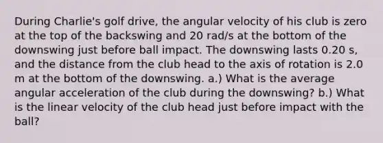 During Charlie's golf drive, the angular velocity of his club is zero at the top of the backswing and 20 rad/s at the bottom of the downswing just before ball impact. The downswing lasts 0.20 s, and the distance from the club head to the axis of rotation is 2.0 m at the bottom of the downswing. a.) What is the average angular acceleration of the club during the downswing? b.) What is the linear velocity of the club head just before impact with the ball?