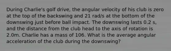 During Charlie's golf drive, the angular velocity of his club is zero at the top of the backswing and 21 rad/s at the bottom of the downswing just before ball impact. The downswing lasts 0.2 s, and the distance from the club head to the axis of rotation is 2.0m. Charlie has a mass of 106. What is the average angular acceleration of the club during the downswing?