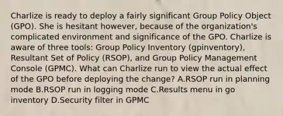 Charlize is ready to deploy a fairly significant Group Policy Object (GPO). She is hesitant however, because of the organization's complicated environment and significance of the GPO. Charlize is aware of three tools: Group Policy Inventory (gpinventory), Resultant Set of Policy (RSOP), and Group Policy Management Console (GPMC). What can Charlize run to view the actual effect of the GPO before deploying the change? A.RSOP run in planning mode B.RSOP run in logging mode C.Results menu in go inventory D.Security filter in GPMC