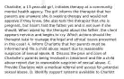 Charlotte, a 13-year-old girl, initiates therapy at a community mental health agency. The girl informs the therapist that her parents are unaware she is seeking therapy and would not approve if they knew. She also tells the therapist that she is pregnant, but hasn't told the father yet and is not sure if she should. When asked by the therapist about the father, the client appears nervous and begins to cry. Which actions should the therapist take to manage the legal and ethical issues presented in this case? A. Inform Charlotte that her parents must be informed and file a child abuse report due to reasonable suspicion of sexual abuse. B. Discuss the pros and cons of Charlotte's parents being involved in treatment and file a child abuse report due to reasonable suspicion of sexual abuse. C. Provide Charlotte with a medical referral and assess for potential sexual abuse. D. Identify support systems available to Charlott