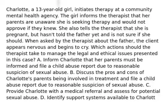 Charlotte, a 13-year-old girl, initiates therapy at a community mental health agency. The girl informs the therapist that her parents are unaware she is seeking therapy and would not approve if they knew. She also tells the therapist that she is pregnant, but hasn't told the father yet and is not sure if she should. When asked by the therapist about the father, the client appears nervous and begins to cry. Which actions should the therapist take to manage the legal and ethical issues presented in this case? A. Inform Charlotte that her parents must be informed and file a child abuse report due to reasonable suspicion of sexual abuse. B. Discuss the pros and cons of Charlotte's parents being involved in treatment and file a child abuse report due to reasonable suspicion of sexual abuse. C. Provide Charlotte with a medical referral and assess for potential sexual abuse. D. Identify support systems available to Charlott