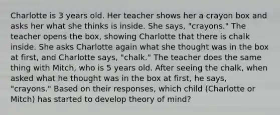 Charlotte is 3 years old. Her teacher shows her a crayon box and asks her what she thinks is inside. She says, "crayons." The teacher opens the box, showing Charlotte that there is chalk inside. She asks Charlotte again what she thought was in the box at first, and Charlotte says, "chalk." The teacher does the same thing with Mitch, who is 5 years old. After seeing the chalk, when asked what he thought was in the box at first, he says, "crayons." Based on their responses, which child (Charlotte or Mitch) has started to develop theory of mind?