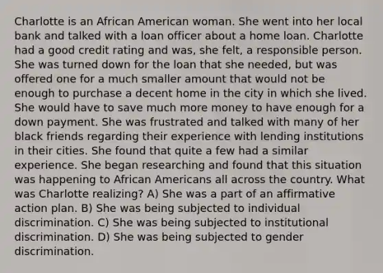 Charlotte is an African American woman. She went into her local bank and talked with a loan officer about a home loan. Charlotte had a good credit rating and was, she felt, a responsible person. She was turned down for the loan that she needed, but was offered one for a much smaller amount that would not be enough to purchase a decent home in the city in which she lived. She would have to save much more money to have enough for a down payment. She was frustrated and talked with many of her black friends regarding their experience with lending institutions in their cities. She found that quite a few had a similar experience. She began researching and found that this situation was happening to African Americans all across the country. What was Charlotte realizing? A) She was a part of an affirmative action plan. B) She was being subjected to individual discrimination. C) She was being subjected to institutional discrimination. D) She was being subjected to gender discrimination.