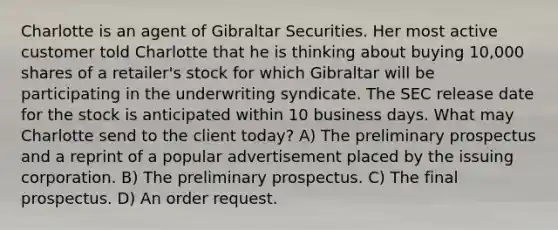 Charlotte is an agent of Gibraltar Securities. Her most active customer told Charlotte that he is thinking about buying 10,000 shares of a retailer's stock for which Gibraltar will be participating in the underwriting syndicate. The SEC release date for the stock is anticipated within 10 business days. What may Charlotte send to the client today? A) The preliminary prospectus and a reprint of a popular advertisement placed by the issuing corporation. B) The preliminary prospectus. C) The final prospectus. D) An order request.