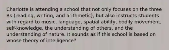 Charlotte is attending a school that not only focuses on the three Rs (reading, writing, and arithmetic), but also instructs students with regard to music, language, spatial ability, bodily movement, self-knowledge, the understanding of others, and the understanding of nature. It sounds as if this school is based on whose theory of intelligence?