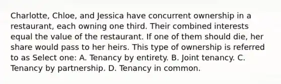 Charlotte, Chloe, and Jessica have concurrent ownership in a restaurant, each owning one third. Their combined interests equal the value of the restaurant. If one of them should die, her share would pass to her heirs. This type of ownership is referred to as Select one: A. Tenancy by entirety. B. Joint tenancy. C. Tenancy by partnership. D. Tenancy in common.