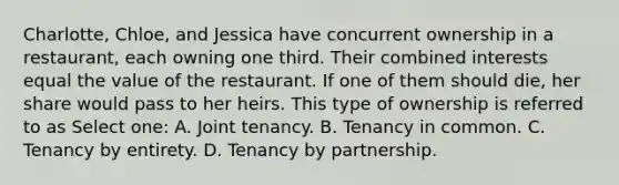 Charlotte, Chloe, and Jessica have concurrent ownership in a restaurant, each owning one third. Their combined interests equal the value of the restaurant. If one of them should die, her share would pass to her heirs. This type of ownership is referred to as Select one: A. Joint tenancy. B. Tenancy in common. C. Tenancy by entirety. D. Tenancy by partnership.