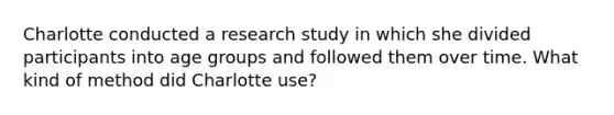 Charlotte conducted a research study in which she divided participants into age groups and followed them over time. What kind of method did Charlotte use?