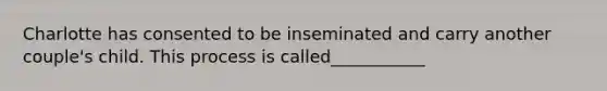Charlotte has consented to be inseminated and carry another couple's child. This process is called___________