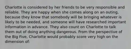 Charlotte is considered by her friends to be very responsible and reliable. They are happy when she comes along on an outing, because they know that somebody will be bringing whatever is likely to be needed, and someone will have researched important information in advance. They also count on Charlotte to talk them out of doing anything dangerous. From the perspective of the Big Five, Charlotte would probably score very high on the dimension of: