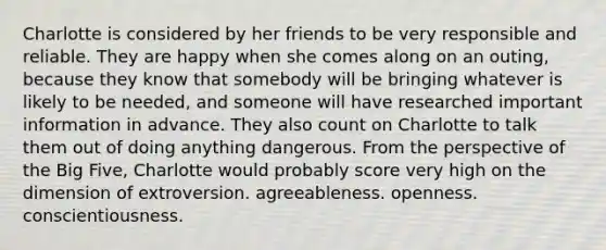 Charlotte is considered by her friends to be very responsible and reliable. They are happy when she comes along on an outing, because they know that somebody will be bringing whatever is likely to be needed, and someone will have researched important information in advance. They also count on Charlotte to talk them out of doing anything dangerous. From the perspective of the Big Five, Charlotte would probably score very high on the dimension of extroversion. agreeableness. openness. conscientiousness.