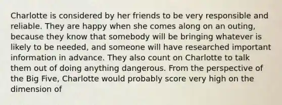 Charlotte is considered by her friends to be very responsible and reliable. They are happy when she comes along on an outing, because they know that somebody will be bringing whatever is likely to be needed, and someone will have researched important information in advance. They also count on Charlotte to talk them out of doing anything dangerous. From the perspective of the Big Five, Charlotte would probably score very high on the dimension of