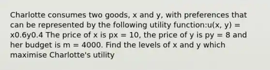 Charlotte consumes two goods, x and y, with preferences that can be represented by the following utility function:u(x, y) = x0.6y0.4 The price of x is px = 10, the price of y is py = 8 and her budget is m = 4000. Find the levels of x and y which maximise Charlotte's utility