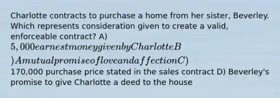 Charlotte contracts to purchase a home from her sister, Beverley. Which represents consideration given to create a valid, enforceable contract? A) 5,000 earnest money given by Charlotte B) A mutual promise of love and affection C)170,000 purchase price stated in the sales contract D) Beverley's promise to give Charlotte a deed to the house