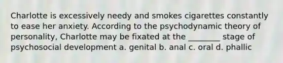 Charlotte is excessively needy and smokes cigarettes constantly to ease her anxiety. According to the psychodynamic theory of personality, Charlotte may be fixated at the ________ stage of psychosocial development a. genital b. anal c. oral d. phallic