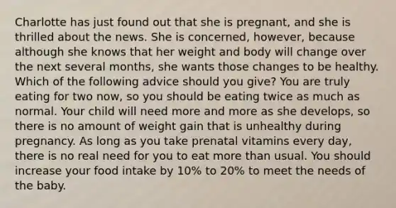 Charlotte has just found out that she is pregnant, and she is thrilled about the news. She is concerned, however, because although she knows that her weight and body will change over the next several months, she wants those changes to be healthy. Which of the following advice should you give? You are truly eating for two now, so you should be eating twice as much as normal. Your child will need more and more as she develops, so there is no amount of weight gain that is unhealthy during pregnancy. As long as you take prenatal vitamins every day, there is no real need for you to eat more than usual. You should increase your food intake by 10% to 20% to meet the needs of the baby.