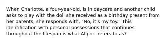 When Charlotte, a four-year-old, is in daycare and another child asks to play with the doll she received as a birthday present from her parents, she responds with, "No, it's my toy." This identification with personal possessions that continues throughout the lifespan is what Allport refers to as?