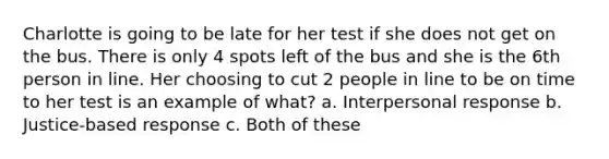 Charlotte is going to be late for her test if she does not get on the bus. There is only 4 spots left of the bus and she is the 6th person in line. Her choosing to cut 2 people in line to be on time to her test is an example of what? a. Interpersonal response b. Justice-based response c. Both of these