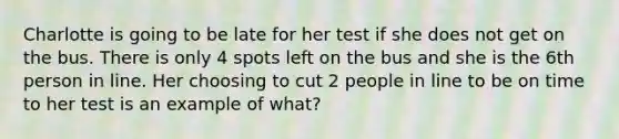 Charlotte is going to be late for her test if she does not get on the bus. There is only 4 spots left on the bus and she is the 6th person in line. Her choosing to cut 2 people in line to be on time to her test is an example of what?